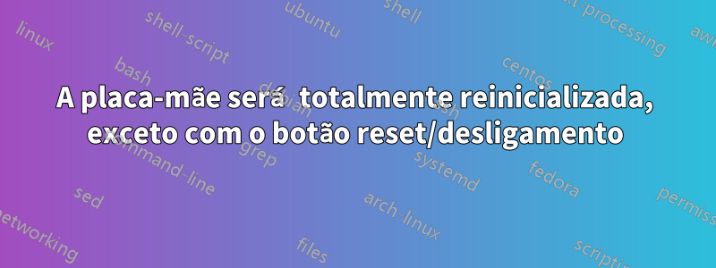 A placa-mãe será totalmente reinicializada, exceto com o botão reset/desligamento