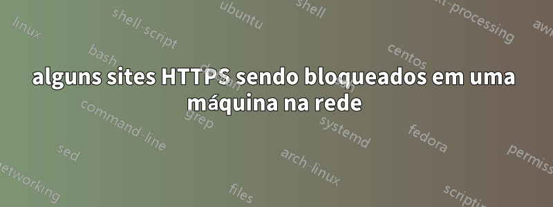 alguns sites HTTPS sendo bloqueados em uma máquina na rede