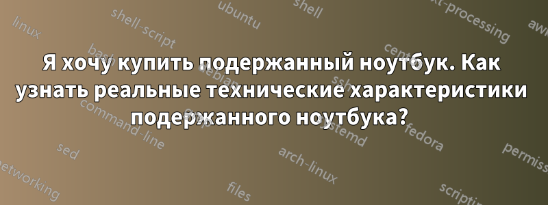 Я хочу купить подержанный ноутбук. Как узнать реальные технические характеристики подержанного ноутбука? 