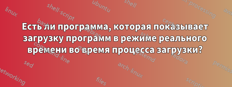 Есть ли программа, которая показывает загрузку программ в режиме реального времени во время процесса загрузки?