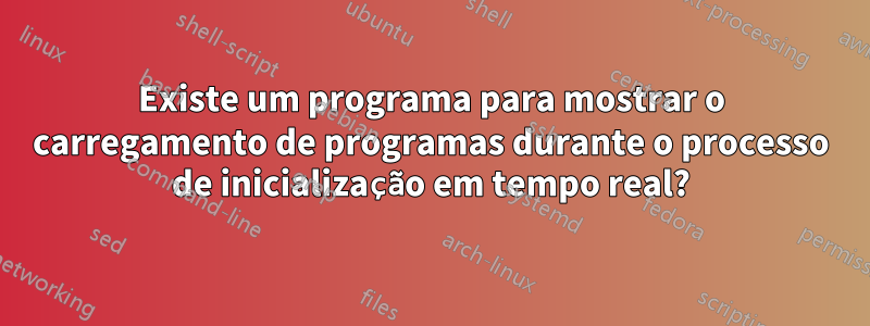 Existe um programa para mostrar o carregamento de programas durante o processo de inicialização em tempo real?
