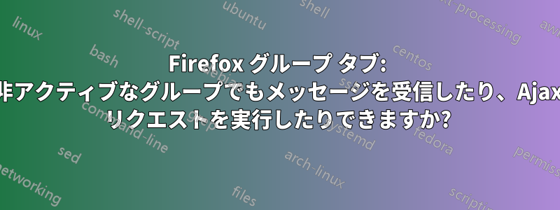 Firefox グループ タブ: 非アクティブなグループでもメッセージを受信したり、Ajax リクエストを実行したりできますか?