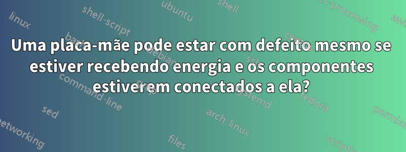 Uma placa-mãe pode estar com defeito mesmo se estiver recebendo energia e os componentes estiverem conectados a ela?