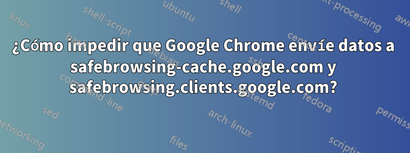 ¿Cómo impedir que Google Chrome envíe datos a safebrowsing-cache.google.com y safebrowsing.clients.google.com?