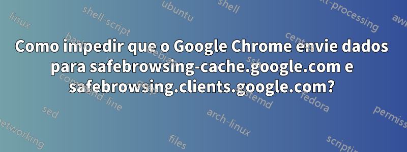 Como impedir que o Google Chrome envie dados para safebrowsing-cache.google.com e safebrowsing.clients.google.com?