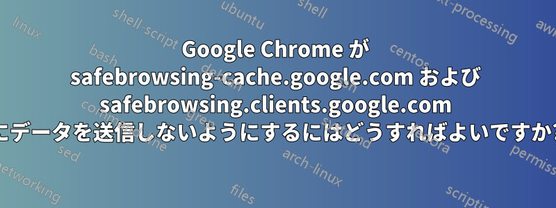 Google Chrome が safebrowsing-cache.google.com および safebrowsing.clients.google.com にデータを送信しないようにするにはどうすればよいですか?