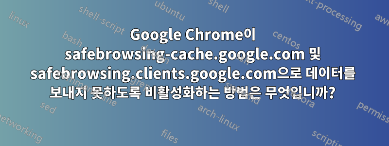Google Chrome이 safebrowsing-cache.google.com 및 safebrowsing.clients.google.com으로 데이터를 보내지 못하도록 비활성화하는 방법은 무엇입니까?