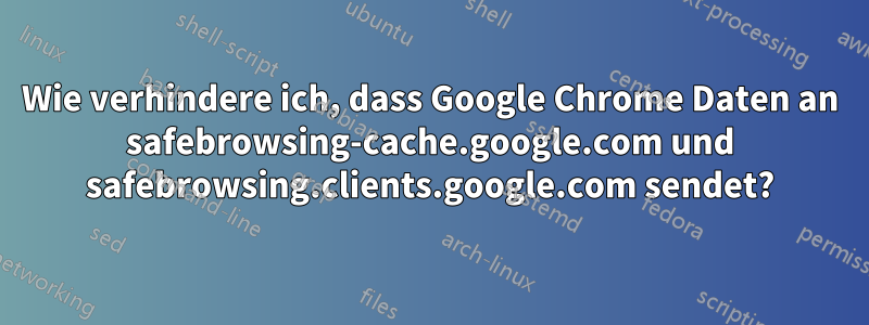 Wie verhindere ich, dass Google Chrome Daten an safebrowsing-cache.google.com und safebrowsing.clients.google.com sendet?