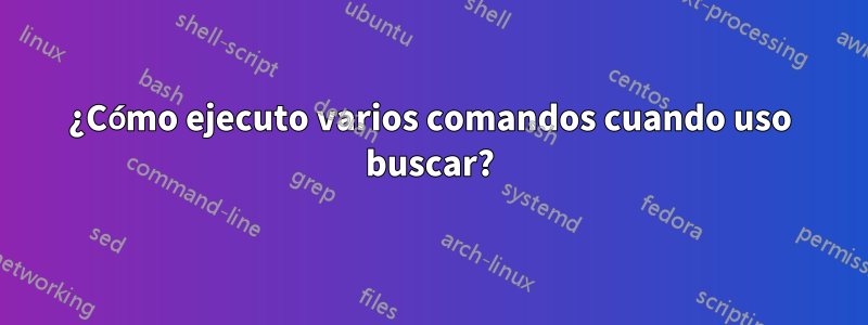¿Cómo ejecuto varios comandos cuando uso buscar?