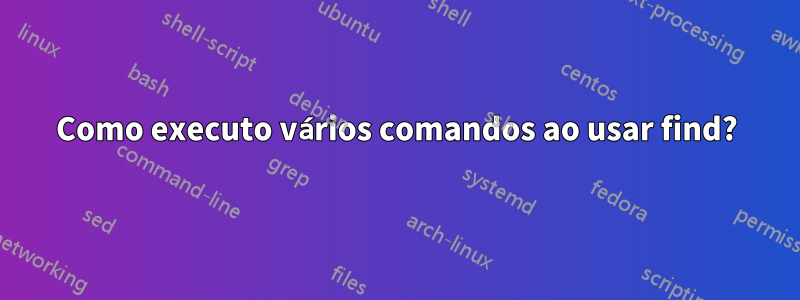 Como executo vários comandos ao usar find?