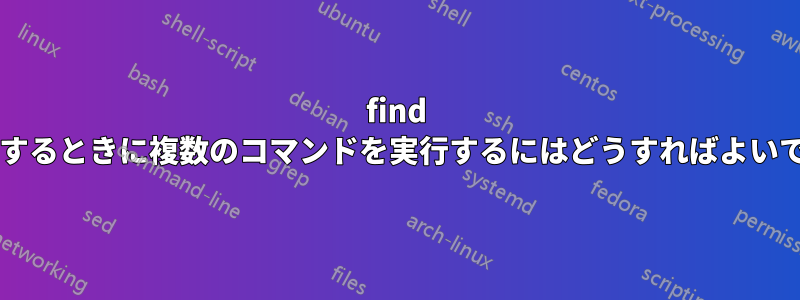 find を使用するときに複数のコマンドを実行するにはどうすればよいですか?