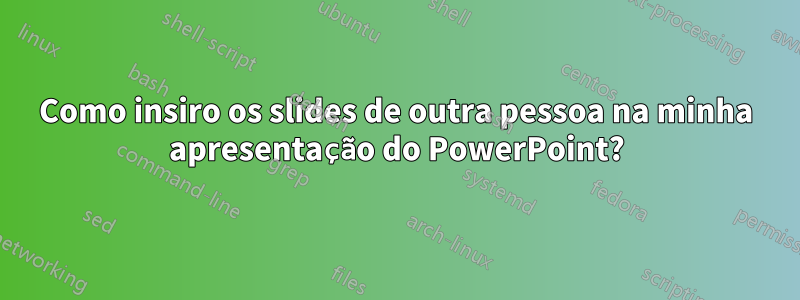 Como insiro os slides de outra pessoa na minha apresentação do PowerPoint?