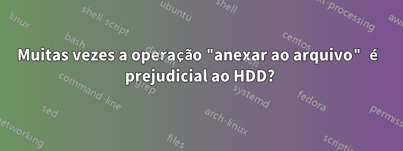 Muitas vezes a operação "anexar ao arquivo" é prejudicial ao HDD?