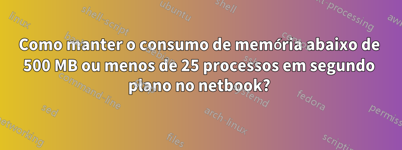 Como manter o consumo de memória abaixo de 500 MB ou menos de 25 processos em segundo plano no netbook?