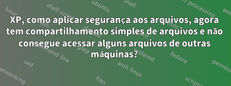 XP, como aplicar segurança aos arquivos, agora tem compartilhamento simples de arquivos e não consegue acessar alguns arquivos de outras máquinas?