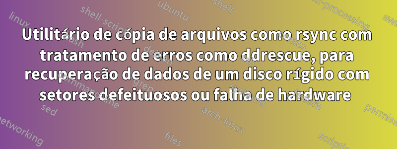 Utilitário de cópia de arquivos como rsync com tratamento de erros como ddrescue, para recuperação de dados de um disco rígido com setores defeituosos ou falha de hardware 