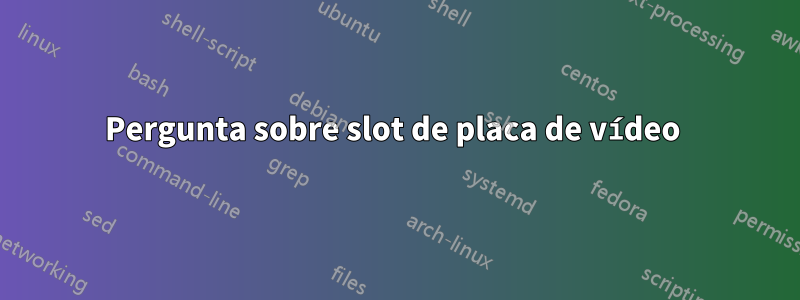 Pergunta sobre slot de placa de vídeo 