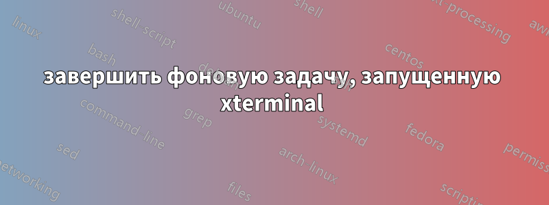 завершить фоновую задачу, запущенную xterminal