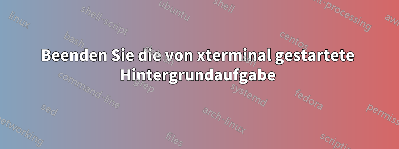 Beenden Sie die von xterminal gestartete Hintergrundaufgabe