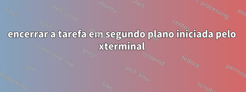 encerrar a tarefa em segundo plano iniciada pelo xterminal