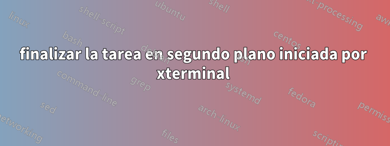 finalizar la tarea en segundo plano iniciada por xterminal