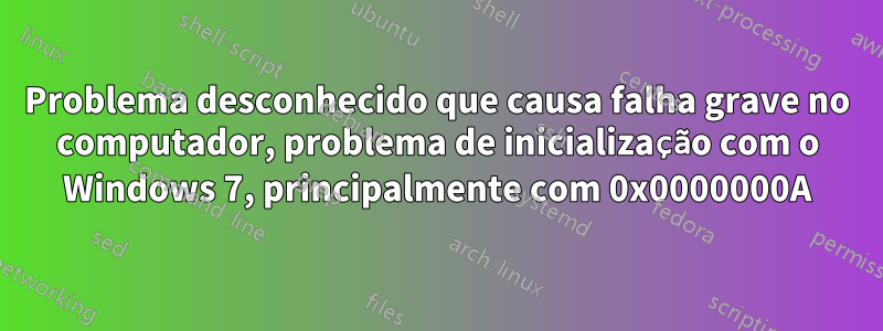 Problema desconhecido que causa falha grave no computador, problema de inicialização com o Windows 7, principalmente com 0x0000000A