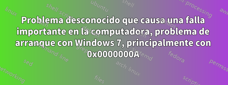 Problema desconocido que causa una falla importante en la computadora, problema de arranque con Windows 7, principalmente con 0x0000000A