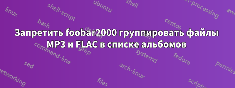 Запретить foobar2000 группировать файлы MP3 и FLAC в списке альбомов