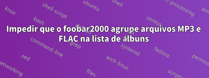 Impedir que o foobar2000 agrupe arquivos MP3 e FLAC na lista de álbuns