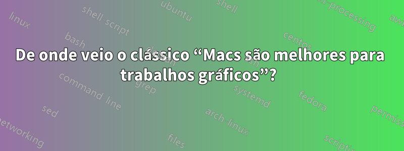 De onde veio o clássico “Macs são melhores para trabalhos gráficos”? 