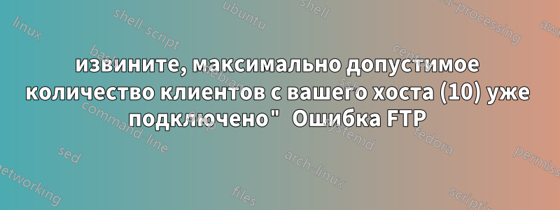 извините, максимально допустимое количество клиентов с вашего хоста (10) уже подключено" Ошибка FTP