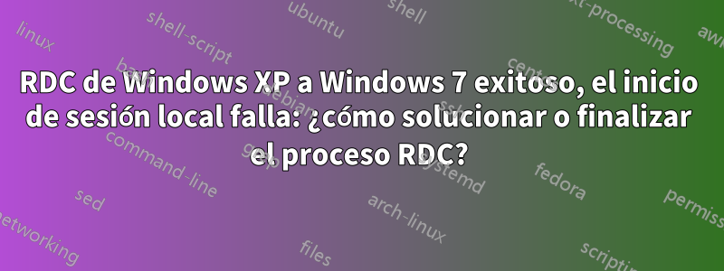 RDC de Windows XP a Windows 7 exitoso, el inicio de sesión local falla: ¿cómo solucionar o finalizar el proceso RDC?