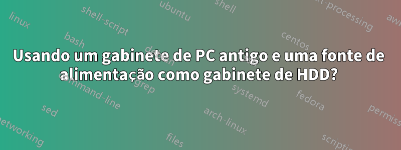 Usando um gabinete de PC antigo e uma fonte de alimentação como gabinete de HDD?