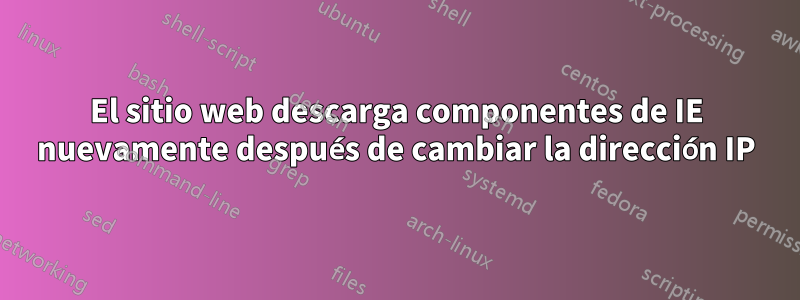 El sitio web descarga componentes de IE nuevamente después de cambiar la dirección IP