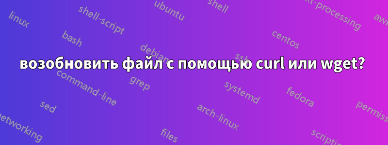 возобновить файл с помощью curl или wget?