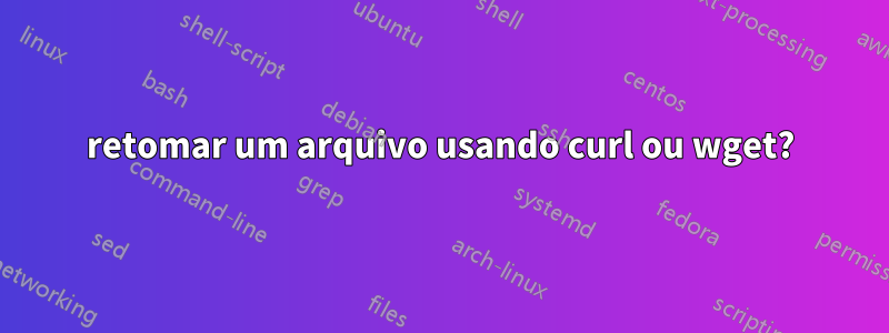 retomar um arquivo usando curl ou wget?