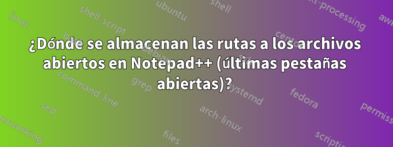 ¿Dónde se almacenan las rutas a los archivos abiertos en Notepad++ (últimas pestañas abiertas)?