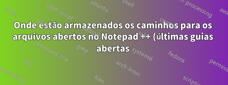 Onde estão armazenados os caminhos para os arquivos abertos no Notepad ++ (últimas guias abertas)?