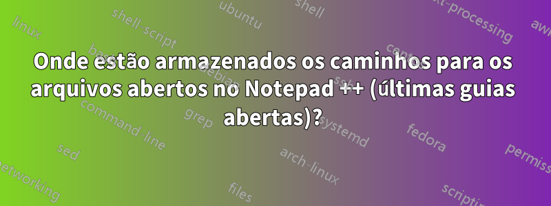 Onde estão armazenados os caminhos para os arquivos abertos no Notepad ++ (últimas guias abertas)?