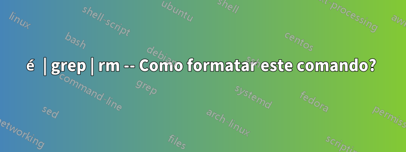 é | grep | rm -- Como formatar este comando?