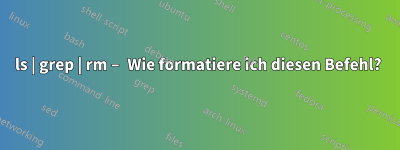 ls | grep | rm – Wie formatiere ich diesen Befehl?