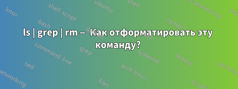 ls | grep | rm — Как отформатировать эту команду?