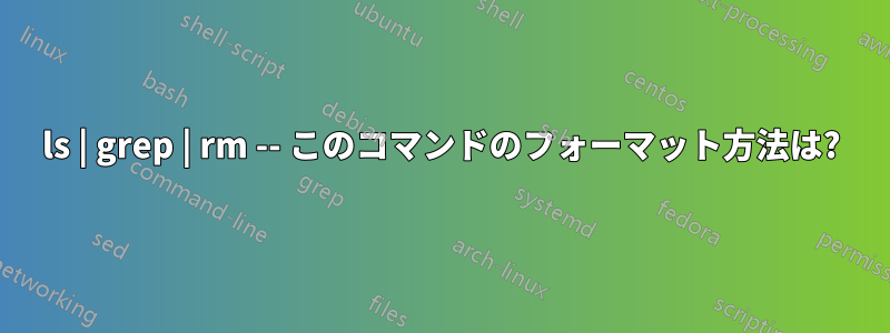 ls | grep | rm -- このコマンドのフォーマット方法は?