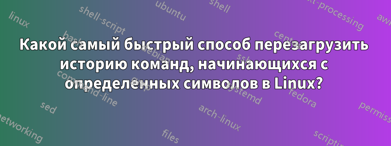 Какой самый быстрый способ перезагрузить историю команд, начинающихся с определенных символов в Linux?