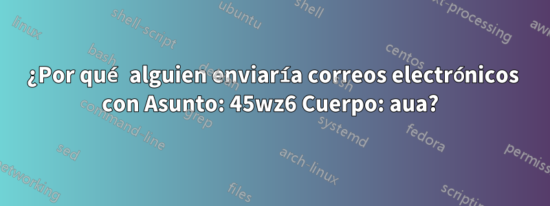 ¿Por qué alguien enviaría correos electrónicos con Asunto: 45wz6 Cuerpo: aua? 