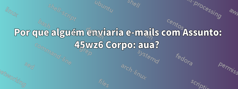 Por que alguém enviaria e-mails com Assunto: 45wz6 Corpo: aua? 