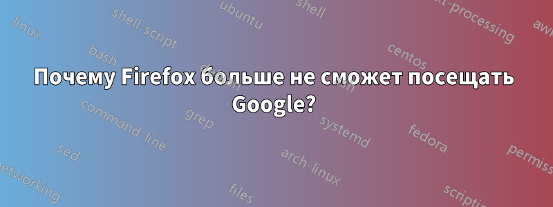 Почему Firefox больше не сможет посещать Google?