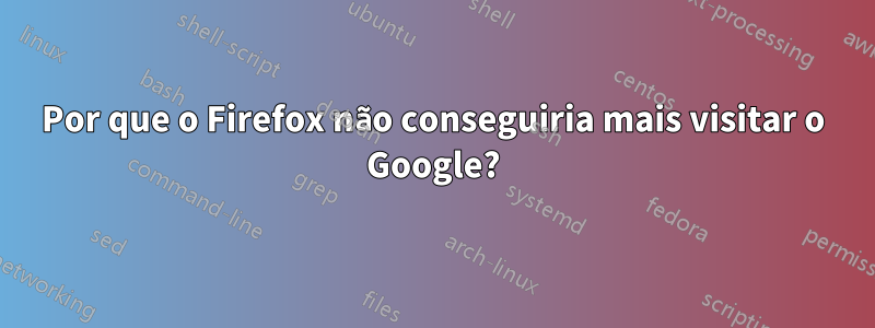 Por que o Firefox não conseguiria mais visitar o Google?