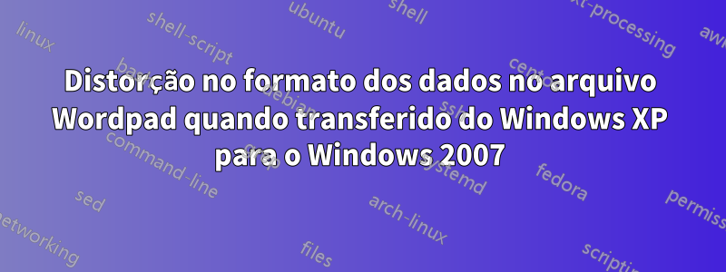 Distorção no formato dos dados no arquivo Wordpad quando transferido do Windows XP para o Windows 2007