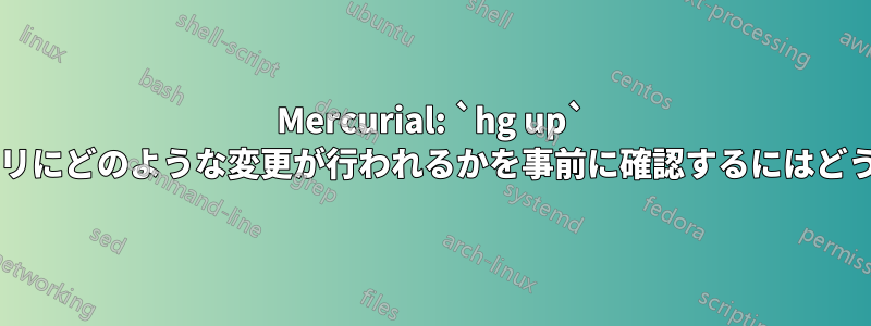 Mercurial: `hg up` によって作業ディレクトリにどのような変更が行われるかを事前に確認するにはどうすればよいでしょうか?